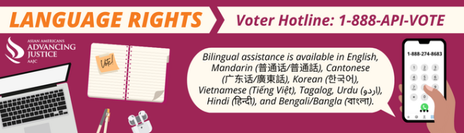 Advancing Justice | AAJC and APIA Vote run a hotline where voters can get answers to their questions about voting and receive assistance in nine Asian languages. Call 1-888-API-VOTE or 1-888-274-8683 for assistance.